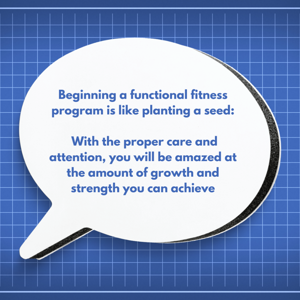 Beginning a functional fitness program is like planting a seed: with the proper care and attention, you will be amazed at the amount of growth and strength you can achieve.